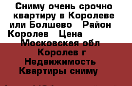 Сниму очень срочно квартиру в Королеве или Болшево › Район ­ Королев › Цена ­ 18 000 - Московская обл., Королев г. Недвижимость » Квартиры сниму   